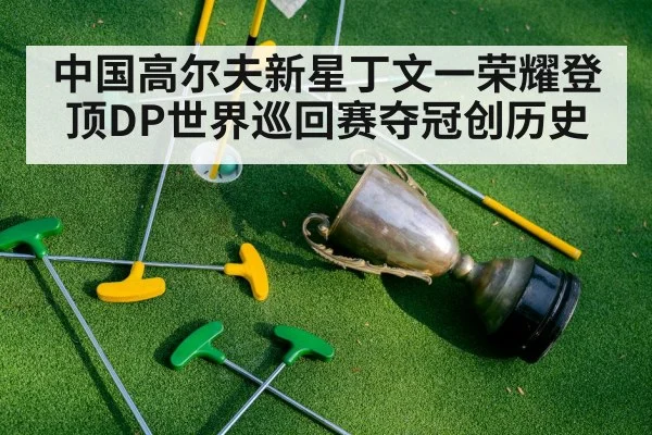 中国高尔夫新星丁文一荣耀登顶DP世界巡回赛夺冠创历史