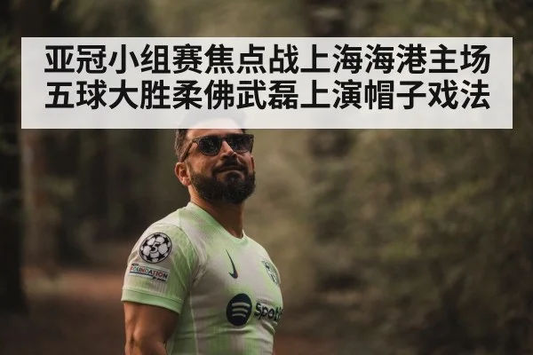 亚冠小组赛焦点战上海海港主场五球大胜柔佛武磊上演帽子戏法