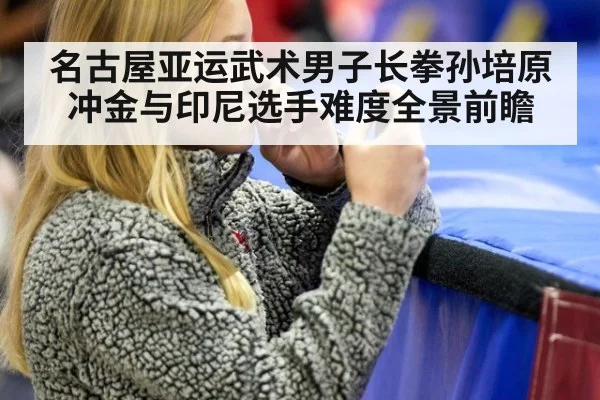 名古屋亚运武术男子长拳孙培原冲金与印尼选手难度全景前瞻